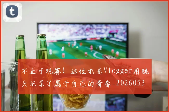 不止于观赛!这位电竞Vlogger用镜头记录了属于自己的青春_20260531151316