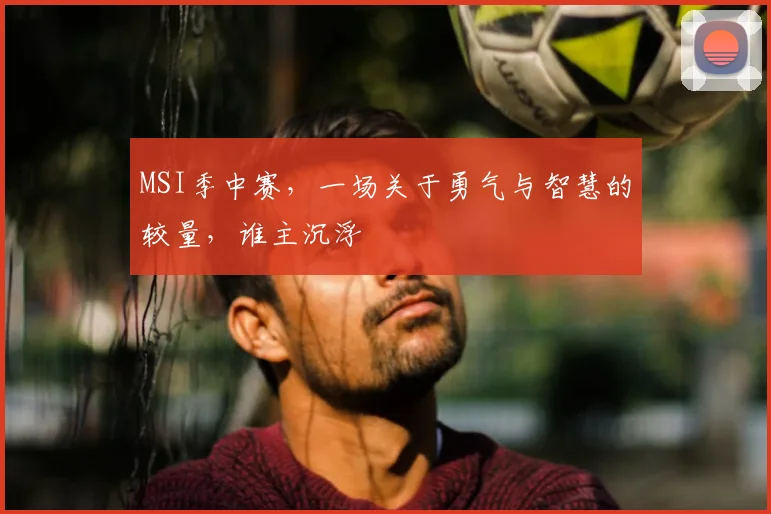 MSI季中赛,一场关于勇气与智慧的较量,谁主沉浮