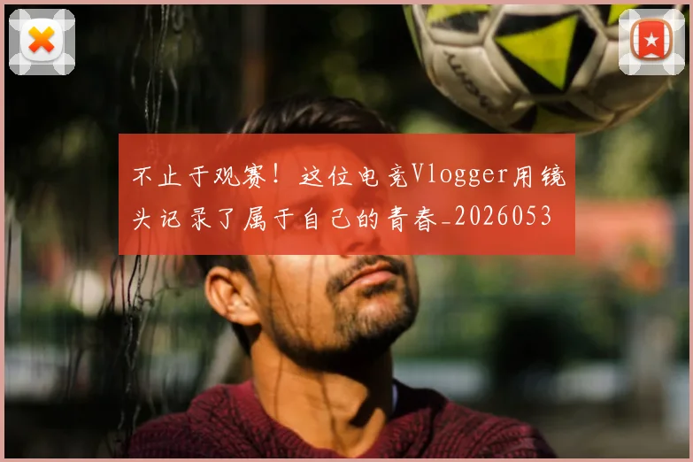 不止于观赛!这位电竞Vlogger用镜头记录了属于自己的青春_20260531151316