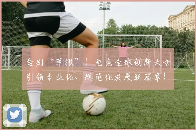 告别“草根”！电竞全球创新大会引领专业化、规范化发展新篇章！_20260602212844