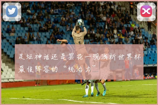 足坛神话还是昙花一现浅析世界杯最佳阵容的“统治力”