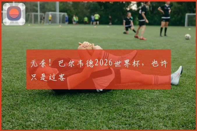 无奈！巴尔韦德2026世界杯，也许只是过客