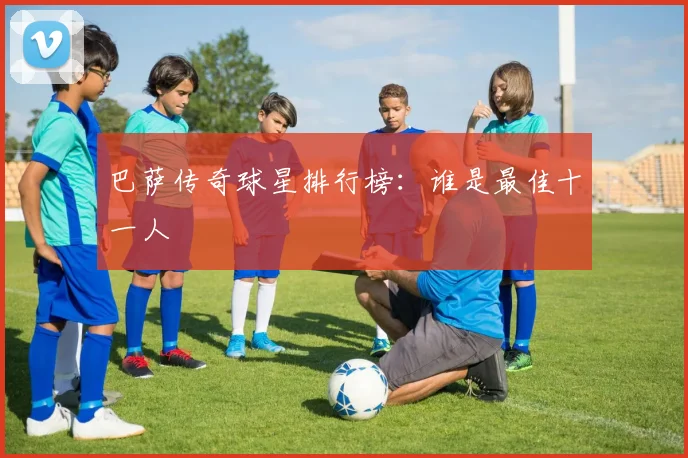 巴萨传奇球星排行榜:谁是最佳十一人