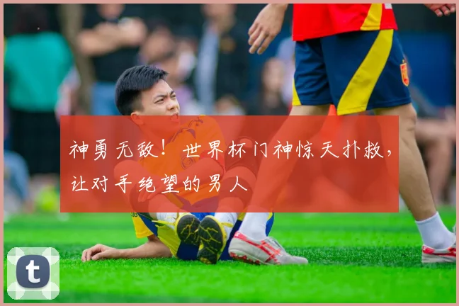 神勇无敌！世界杯门神惊天扑救，让对手绝望的男人