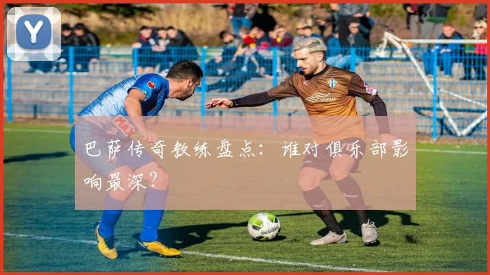 巴萨传奇教练盘点:谁对俱乐部影响最深?