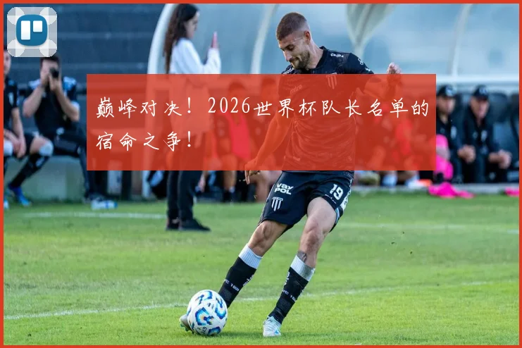 巅峰对决！2026世界杯队长名单的宿命之争！